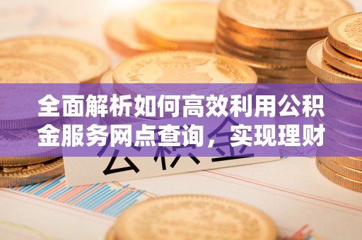 武宣全面解析如何高效利用公积金服务网点查询，实现理财与生活优化