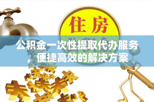 武宣公积金一次性提取代办服务，便捷高效的解决方案