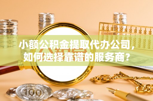 武宣小额公积金提取代办公司，如何选择靠谱的服务商？