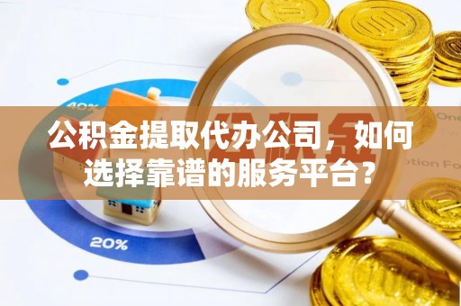 武宣公积金提取代办公司，如何选择靠谱的服务平台？