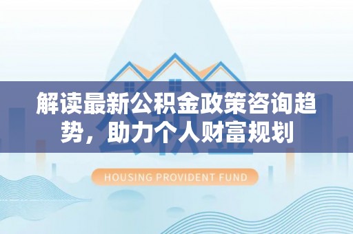 武宣解读最新公积金政策咨询趋势，助力个人财富规划