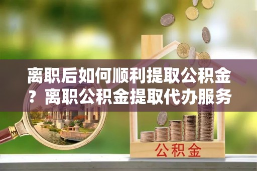 武宣离职后如何顺利提取公积金？离职公积金提取代办服务全解析