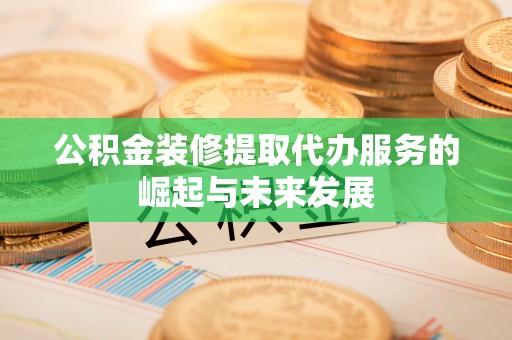 武宣公积金装修提取代办服务的崛起与未来发展