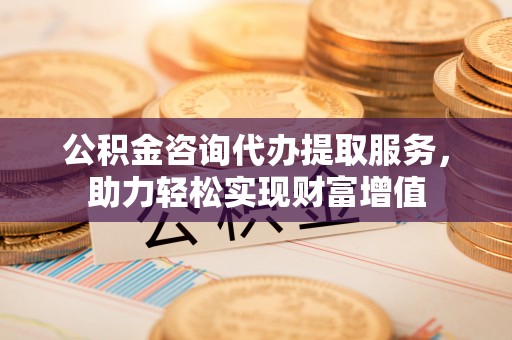 武宣公积金咨询代办提取服务，助力轻松实现财富增值