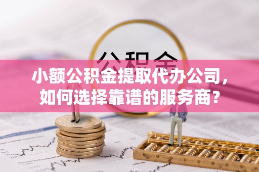 武宣小额公积金提取代办公司，如何选择靠谱的服务商？