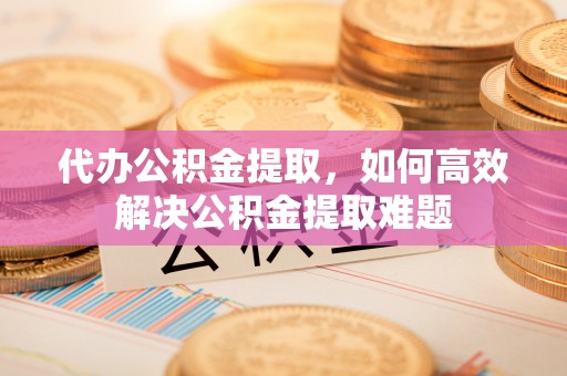 武宣代办公积金提取，如何高效解决公积金提取难题